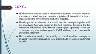 CONT..,
 The interpreter module consists of interpreter routines. These are executed
whenever a virtual machine executes a privileged instruction: a trap is
triggered and the corresponding routine is executed.
 The design and architecture of a virtual machine manager, together with
the underlying hardware design of the host machine, determine the full
realization of hardware virtualization, where a guest operating system can
be transparently executed on top of a VMM as though it were run on the
underlying hardware.
 The criteria that need to be met by a virtual machine manager to
efficiently support virtualization were established by Goldberg and Popek
in 1974.
78
 