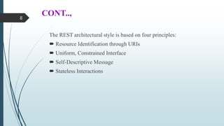 CONT..,
The REST architectural style is based on four principles:
 Resource Identification through URIs
 Uniform, Constrained Interface
 Self-Descriptive Message
 Stateless Interactions
8
 