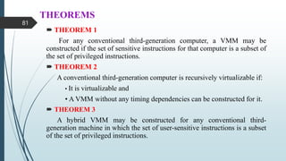 THEOREMS
 THEOREM 1
For any conventional third-generation computer, a VMM may be
constructed if the set of sensitive instructions for that computer is a subset of
the set of privileged instructions.
 THEOREM 2
A conventional third-generation computer is recursively virtualizable if:
• It is virtualizable and
• A VMM without any timing dependencies can be constructed for it.
 THEOREM 3
A hybrid VMM may be constructed for any conventional third-
generation machine in which the set of user-sensitive instructions is a subset
of the set of privileged instructions.
81
 