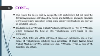 CONT..,
 The reason for this is that by design the x86 architecture did not meet the
formal requirements introduced by Popek and Goldberg, and early products
were using binary translation to trap some sensitive instructions and provide
an emulated version.
 Products such as VMware Virtual Platform, introduced in 1999 by VMware,
which pioneered the field of x86 virtualization, were based on this
technique.
 After 2006, Intel and AMD introduced processor extensions, and a wide
range of virtualization solutions took advantage of them: Kernel-based
Virtual Machine (KVM), VirtualBox, Xen, VMware, Hyper-V, Sun xVM,
Parallels, and others.
85
 