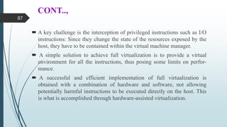 CONT..,
 A key challenge is the interception of privileged instructions such as I/O
instructions: Since they change the state of the resources exposed by the
host, they have to be contained within the virtual machine manager.
 A simple solution to achieve full virtualization is to provide a virtual
environment for all the instructions, thus posing some limits on perfor-
mance.
 A successful and efficient implementation of full virtualization is
obtained with a combination of hardware and software, not allowing
potentially harmful instructions to be executed directly on the host. This
is what is accomplished through hardware-assisted virtualization.
87
 