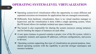 OPERATING SYSTEM-LEVEL VIRTUALIZATION
 Operating system-level virtualization offers the opportunity to create different and
separated execution environments for applications that are managed concurrently.
 Differently from hardware virtualization, there is no virtual machine manager or
hypervisor, and the virtualization is done within a single operating system, where
the OS kernel allows for multiple isolated user space instances.
 The kernel is also responsible for sharing the system resources among instances
and for limiting the impact of instances on each other.
 A user space instance in general contains a proper view of the file system, which is
completely isolated, and separate IP addresses, software configurations, and access
to devices.
 Operating systems supporting this type of virtualization are general-purpose, time-
shared operating systems with the capability to provide stronger namespace and
resource isolation.
90
 