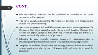 CONT.,
 This virtualization technique can be considered an evolution of the chroot
mechanism in Unix systems.
 The chroot operation changes the file system root directory for a process and its
children to a specific directory.
 As a result, the process and its children cannot have access to other portions of the
file system than those accessible under the new root directory. Because Unix
systems also expose devices as parts of the file system, by using this method it is
possible to completely isolate a set of processes.
 Following the same principle, operating system-level virtualization aims to
provide separated and multiple execution containers for running applications.
 Compared to hardware virtualization, this strategy imposes little or no overhead
because applications directly use OS system calls and there is no need for
emulation.
91
 