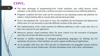 CONT.,
 The main advantage of programming-level virtual machines, also called process virtual
machines, is the ability to provide a uniform execution environment across different platforms.
 Programs compiled into byte code can be executed on any operating system and platform for
which a virtual machine able to execute that code has been provided.
 From a development life- cycle point of view, this simplifies the development and deployment
efforts since it is not necessary to provide different versions of the same code.
 The implementation of the virtual machine for different platforms is still a costly task, but it is
done once and not for any application.
 Moreover, process virtual machines allow for more control over the execution of programs
since they do not provide direct access to the memory.
 Security is another advantage of managed programming languages; by filtering the I/O
operations, the process virtual machine can easily support sandboxing of applications.
 As an example, both Java and .NET provide an infrastructure for pluggable security policies
and code access security frameworks. All these advantages come with a price: performance.
93
 
