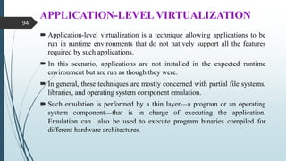 APPLICATION-LEVEL VIRTUALIZATION
 Application-level virtualization is a technique allowing applications to be
run in runtime environments that do not natively support all the features
required by such applications.
 In this scenario, applications are not installed in the expected runtime
environment but are run as though they were.
 In general, these techniques are mostly concerned with partial file systems,
libraries, and operating system component emulation.
 Such emulation is performed by a thin layer—a program or an operating
system component—that is in charge of executing the application.
Emulation can also be used to execute program binaries compiled for
different hardware architectures.
94
 