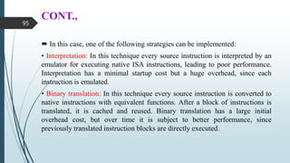 CONT.,
 In this case, one of the following strategies can be implemented:
• Interpretation: In this technique every source instruction is interpreted by an
emulator for executing native ISA instructions, leading to poor performance.
Interpretation has a minimal startup cost but a huge overhead, since each
instruction is emulated.
• Binary translation: In this technique every source instruction is converted to
native instructions with equivalent functions. After a block of instructions is
translated, it is cached and reused. Binary translation has a large initial
overhead cost, but over time it is subject to better performance, since
previously translated instruction blocks are directly executed.
95
 