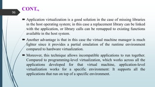 CONT.,
 Application virtualization is a good solution in the case of missing libraries
in the host operating system; in this case a replacement library can be linked
with the application, or library calls can be remapped to existing functions
available in the host system.
 Another advantage is that in this case the virtual machine manager is much
lighter since it provides a partial emulation of the runtime environment
compared to hardware virtualization.
 Moreover, this technique allows incompatible applications to run together.
Compared to programming-level virtualization, which works across all the
applications developed for that virtual machine, application-level
virtualization works for a specific environment: It supports all the
applications that run on top of a specific environment.
96
 