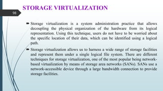 STORAGE VIRTUALIZATION
 Storage virtualization is a system administration practice that allows
decoupling the physical organization of the hardware from its logical
representation. Using this technique, users do not have to be worried about
the specific location of their data, which can be identified using a logical
path.
 Storage virtualization allows us to harness a wide range of storage facilities
and represent them under a single logical file system. There are different
techniques for storage virtualization, one of the most popular being network-
based virtualization by means of storage area networks (SANs). SANs use a
network-accessible device through a large bandwidth connection to provide
storage facilities.
98
 