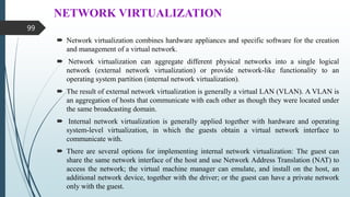 NETWORK VIRTUALIZATION
 Network virtualization combines hardware appliances and specific software for the creation
and management of a virtual network.
 Network virtualization can aggregate different physical networks into a single logical
network (external network virtualization) or provide network-like functionality to an
operating system partition (internal network virtualization).
 The result of external network virtualization is generally a virtual LAN (VLAN). A VLAN is
an aggregation of hosts that communicate with each other as though they were located under
the same broadcasting domain.
 Internal network virtualization is generally applied together with hardware and operating
system-level virtualization, in which the guests obtain a virtual network interface to
communicate with.
 There are several options for implementing internal network virtualization: The guest can
share the same network interface of the host and use Network Address Translation (NAT) to
access the network; the virtual machine manager can emulate, and install on the host, an
additional network device, together with the driver; or the guest can have a private network
only with the guest.
99
 
