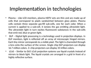 Implementation in technologies
• Plasma – Like LCD monitors, plasma HDTV sets are thin and are made up of
cells that correspond to pixels sandwiched between glass plates. Plasma
cells contain three separate gas-fill sub-cells, one for each color. When a
current is applied to a sub-cell, it ionizes the gas emitting ultraviolet light.
The ultraviolet light in turn excites fluorescent substances in the sub-cells
that emit red, blue or green light.
• DLP – Digital light processing is a technology used in projection displays. In
DLP monitors, light is reflected off an array of microscopic hinged mirrors.
Each tiny mirror corresponds to a visible pixel. The light is channeled through
a lens onto the surface of the screen. Single chip DLP projectors can display
16.7 million colors. 3- chip projectors can display 35 trillion colors.
• LCoS – Similar to DLP, LCoS projection systems use liquid crystals instead of
mirrors to block light. The liquid crystals are arranged in a grid in front of a
highly reflective surface.
 