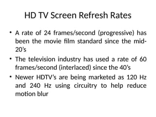HD TV Screen Refresh Rates
• A rate of 24 frames/second (progressive) has
been the movie film standard since the mid-
20’s
• The television industry has used a rate of 60
frames/second (interlaced) since the 40’s
• Newer HDTV’s are being marketed as 120 Hz
and 240 Hz using circuitry to help reduce
motion blur
 