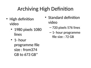 Archiving High Definition
• Standard definition
video
– 720 pixels 576 lines
– 1- hour programme
file size : 72 GB
• High definition
video
• 1980 pixels 1080
lines
• 1- hour
programme file
size : from374
GB to 673 GB*
 