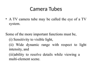 Camera Tubes
• A TV camera tube may be called the eye of a TV
system.
Some of the more important functions must be,
(i) Sensitivity to visible light,
(ii) Wide dynamic range with respect to light
intensity, and
(iii)ability to resolve details while viewing a
multi-element scene.
 