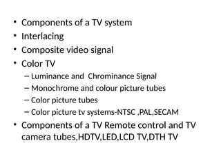 • Components of a TV system
• Interlacing
• Composite video signal
• Color TV
– Luminance and Chrominance Signal
– Monochrome and colour picture tubes
– Color picture tubes
– Color picture tv systems-NTSC ,PAL,SECAM
• Components of a TV Remote control and TV
camera tubes,HDTV,LED,LCD TV,DTH TV
 