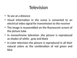 Television
• To see at a distance
• Visual information in the scene is converted to an
electrical video signal for transmission to the receiver
• The image is reassembled on the fluorescent screen of
the picture tube
• In monochrome television ,the picture is reproduced
as shades of white , gray and black
• In color television the picture is reproduced in all their
natural colors as the combination of red green and
blue
 