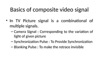 Basics of composite video signal
• In TV Picture signal is a combinational of
multiple signals.
– Camera Signal : Corresponding to the variation of
light of given picture
– Synchronization Pulse : To Provide Synchronization
– Blanking Pulse : To make the retrace invisible
 