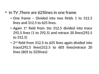 • In TV ,There are 625lines in one frame
– One frame – Divided into two fields 1 to 312.5
lines and 312.5 to 625 lines.
– Again 1st
field from 1to 312.5 divided into trace
292.5 lines (1 to 292.5) and retrace 20 lines(292.5
to 312.5)
– 2nd
field from 312.5 to 625 lines again divided into
trace(292.5 lines(312.5 to 605 lines)retrace 20
lines (605 to 325lines)
 