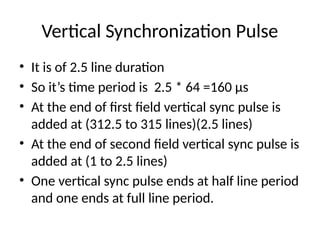 Vertical Synchronization Pulse
• It is of 2.5 line duration
• So it’s time period is 2.5 * 64 =160 µs
• At the end of first field vertical sync pulse is
added at (312.5 to 315 lines)(2.5 lines)
• At the end of second field vertical sync pulse is
added at (1 to 2.5 lines)
• One vertical sync pulse ends at half line period
and one ends at full line period.
 