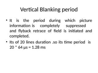 Vertical Blanking period
• It is the period during which picture
information is completely suppressed
and flyback retrace of field is initiated and
completed.
• Its of 20 lines duration .so its time period is
20 * 64 µs = 1.28 ms
 