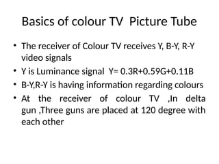 Basics of colour TV Picture Tube
• The receiver of Colour TV receives Y, B-Y, R-Y
video signals
• Y is Luminance signal Y= 0.3R+0.59G+0.11B
• B-Y,R-Y is having information regarding colours
• At the receiver of colour TV ,In delta
gun ,Three guns are placed at 120 degree with
each other
 