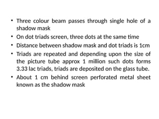 • Three colour beam passes through single hole of a
shadow mask
• On dot triads screen, three dots at the same time
• Distance between shadow mask and dot triads is 1cm
• Triads are repeated and depending upon the size of
the picture tube approx 1 million such dots forms
3.33 lac triads, triads are deposited on the glass tube.
• About 1 cm behind screen perforated metal sheet
known as the shadow mask
 