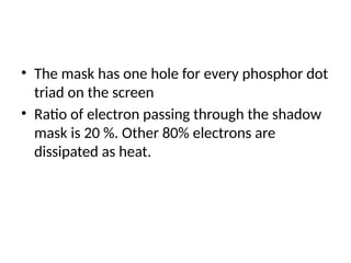• The mask has one hole for every phosphor dot
triad on the screen
• Ratio of electron passing through the shadow
mask is 20 %. Other 80% electrons are
dissipated as heat.
 