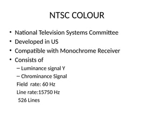 NTSC COLOUR
• National Television Systems Committee
• Developed in US
• Compatible with Monochrome Receiver
• Consists of
– Luminance signal Y
– Chrominance Signal
Field rate: 60 Hz
Line rate:15750 Hz
526 Lines
 