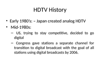 HDTV History
• Early 1980’s: – Japan created analog HDTV
• Mid-1980s:
– US, trying to stay competitive, decided to go
digital
– Congress gave stations a separate channel for
transition to digital broadcast with the goal of all
stations using digital broadcasts by 2006.
 