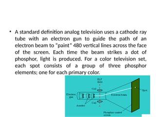 • A standard definition analog television uses a cathode ray
tube with an electron gun to guide the path of an
electron beam to “paint” 480 vertical lines across the face
of the screen. Each time the beam strikes a dot of
phosphor, light is produced. For a color television set,
each spot consists of a group of three phosphor
elements; one for each primary color.
 