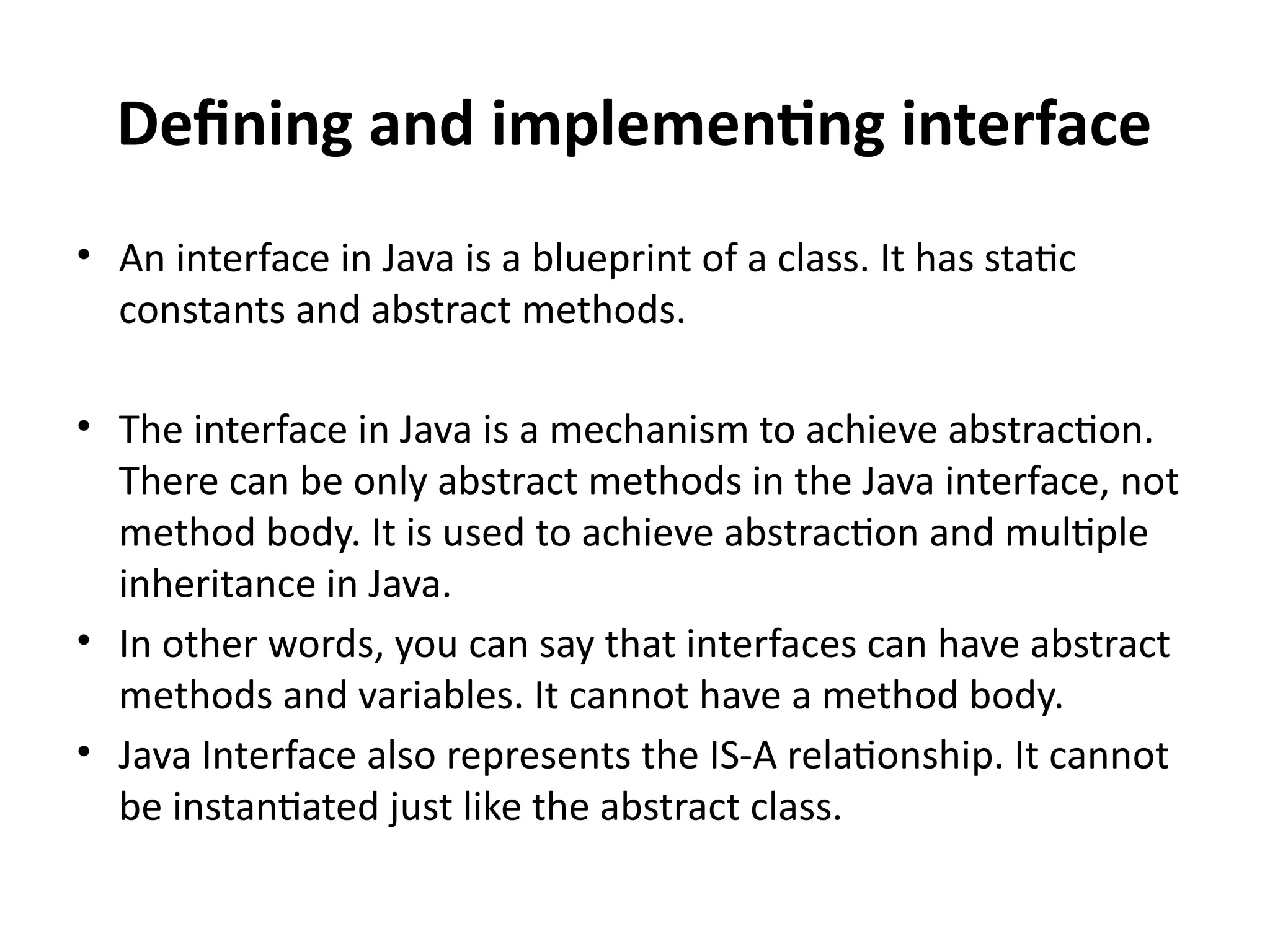 Defining and implementing interface
• An interface in Java is a blueprint of a class. It has static
constants and abstract methods.
• The interface in Java is a mechanism to achieve abstraction.
There can be only abstract methods in the Java interface, not
method body. It is used to achieve abstraction and multiple
inheritance in Java.
• In other words, you can say that interfaces can have abstract
methods and variables. It cannot have a method body.
• Java Interface also represents the IS-A relationship. It cannot
be instantiated just like the abstract class.
 