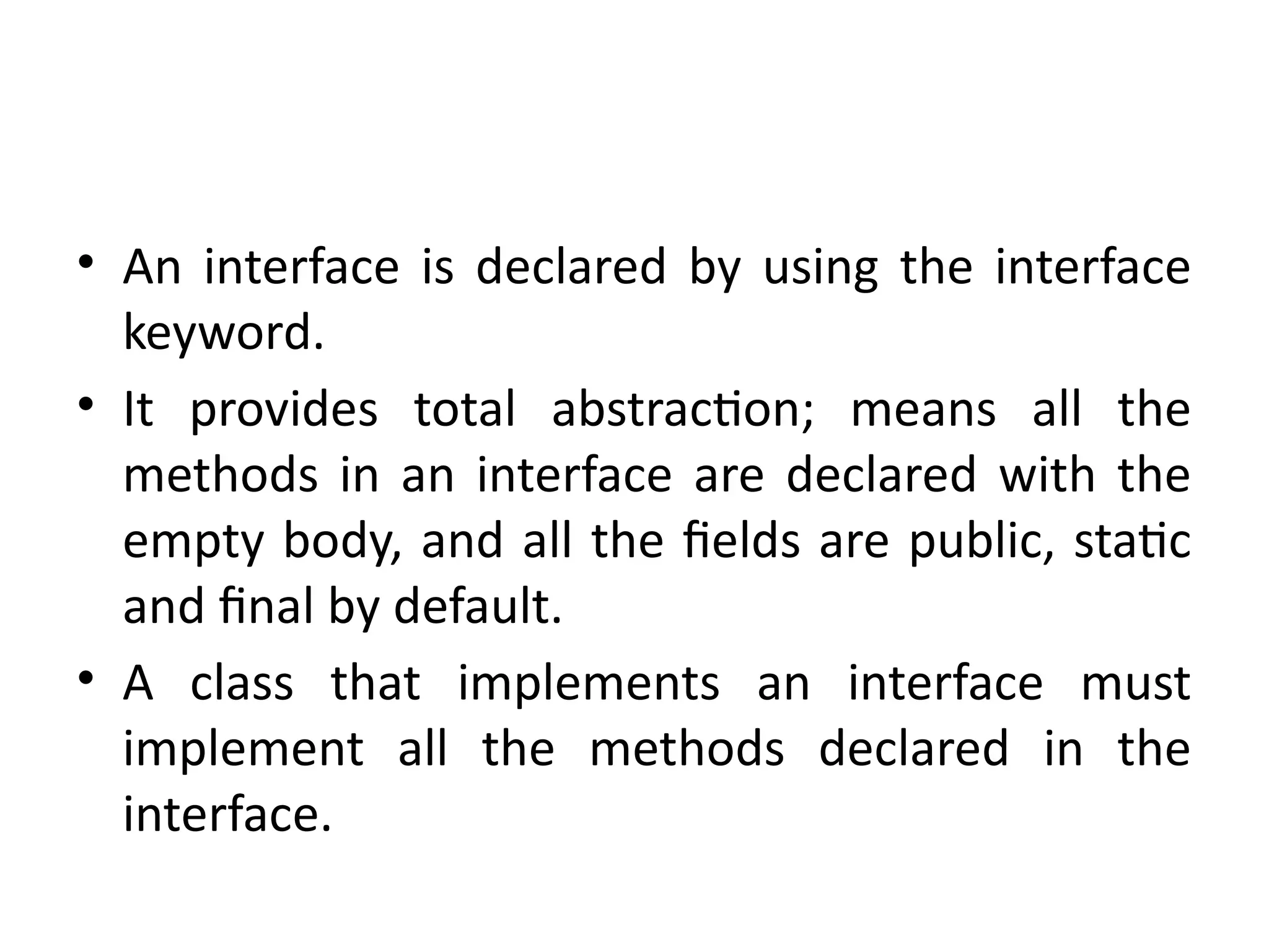 • An interface is declared by using the interface
keyword.
• It provides total abstraction; means all the
methods in an interface are declared with the
empty body, and all the fields are public, static
and final by default.
• A class that implements an interface must
implement all the methods declared in the
interface.
 