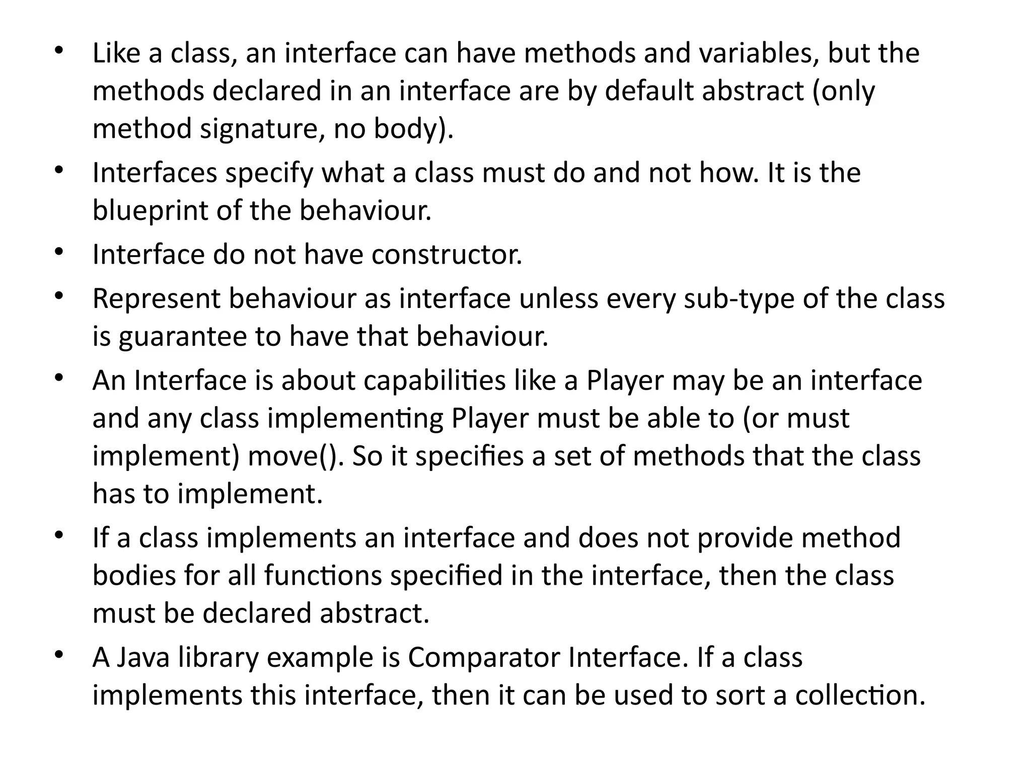 • Like a class, an interface can have methods and variables, but the
methods declared in an interface are by default abstract (only
method signature, no body).
• Interfaces specify what a class must do and not how. It is the
blueprint of the behaviour.
• Interface do not have constructor.
• Represent behaviour as interface unless every sub-type of the class
is guarantee to have that behaviour.
• An Interface is about capabilities like a Player may be an interface
and any class implementing Player must be able to (or must
implement) move(). So it specifies a set of methods that the class
has to implement.
• If a class implements an interface and does not provide method
bodies for all functions specified in the interface, then the class
must be declared abstract.
• A Java library example is Comparator Interface. If a class
implements this interface, then it can be used to sort a collection.
 