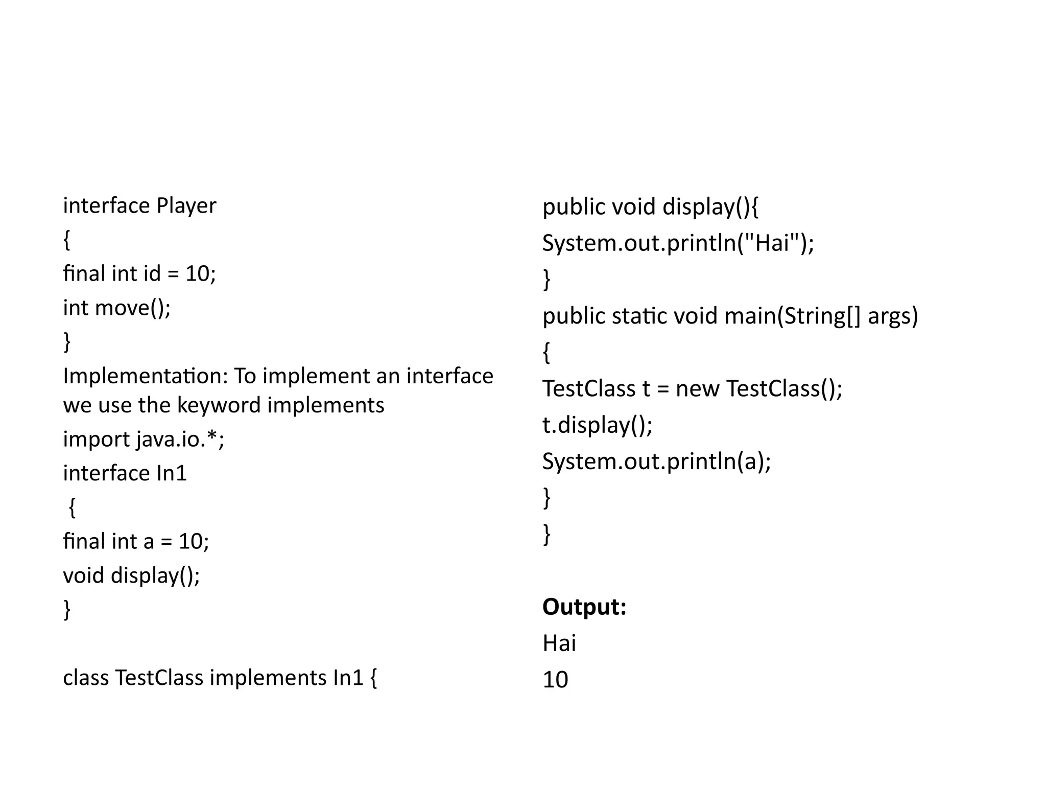interface Player
{
final int id = 10;
int move();
}
Implementation: To implement an interface
we use the keyword implements
import java.io.*;
interface In1
{
final int a = 10;
void display();
}
class TestClass implements In1 {
public void display(){
System.out.println("Hai");
}
public static void main(String[] args)
{
TestClass t = new TestClass();
t.display();
System.out.println(a);
}
}
Output:
Hai
10
 