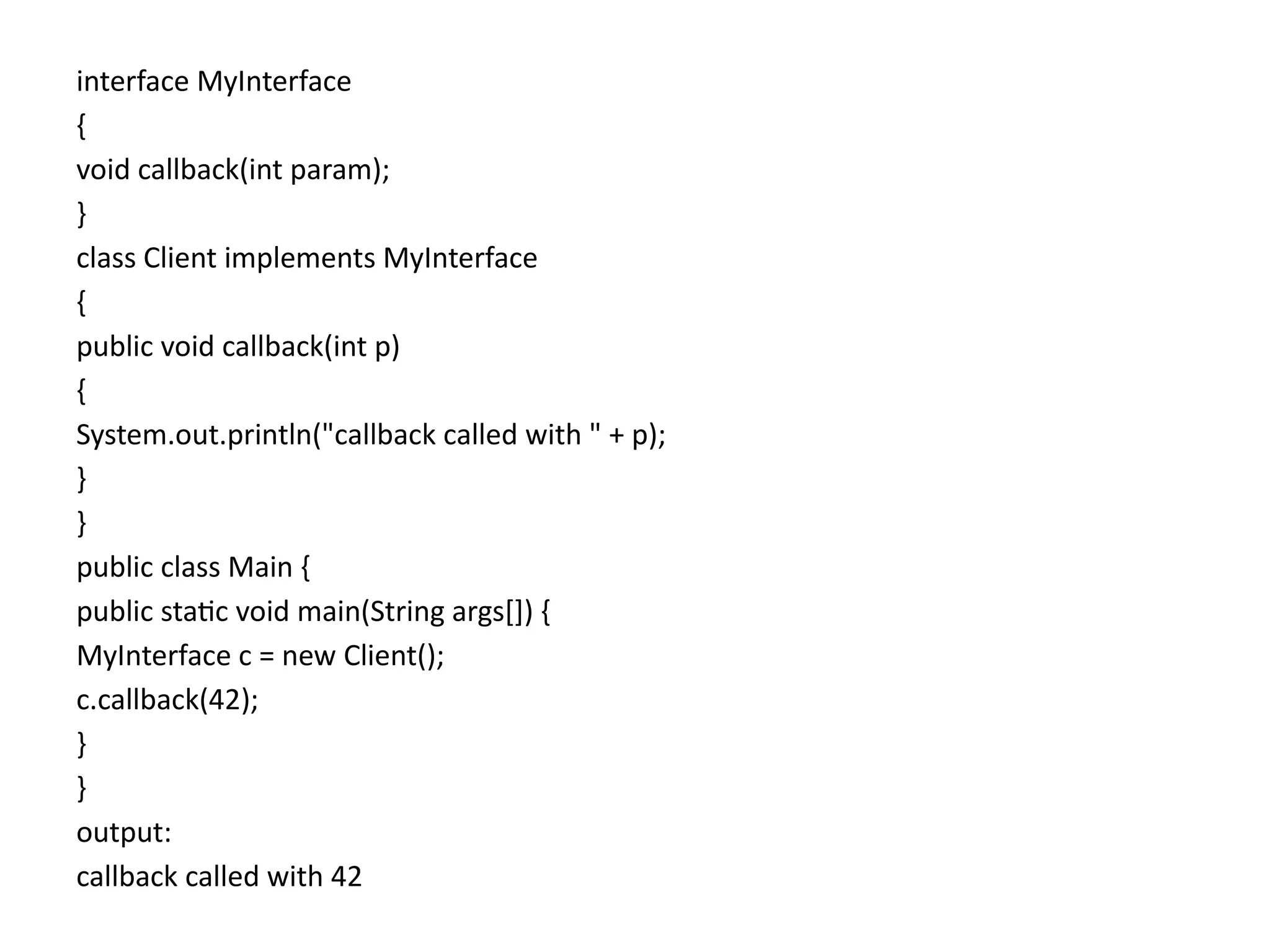 interface MyInterface
{
void callback(int param);
}
class Client implements MyInterface
{
public void callback(int p)
{
System.out.println("callback called with " + p);
}
}
public class Main {
public static void main(String args[]) {
MyInterface c = new Client();
c.callback(42);
}
}
output:
callback called with 42
 