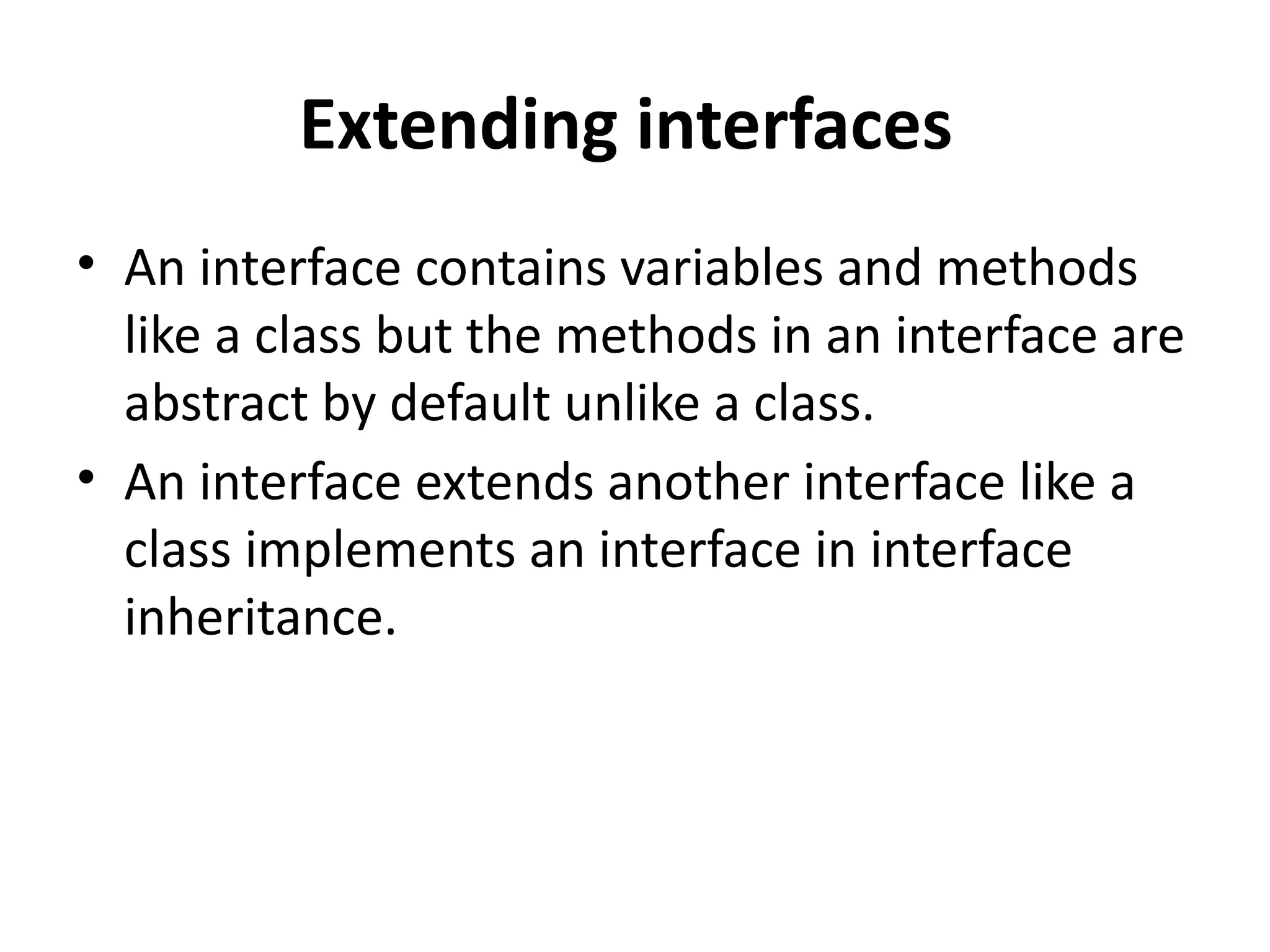 Extending interfaces
• An interface contains variables and methods
like a class but the methods in an interface are
abstract by default unlike a class.
• An interface extends another interface like a
class implements an interface in interface
inheritance.
 