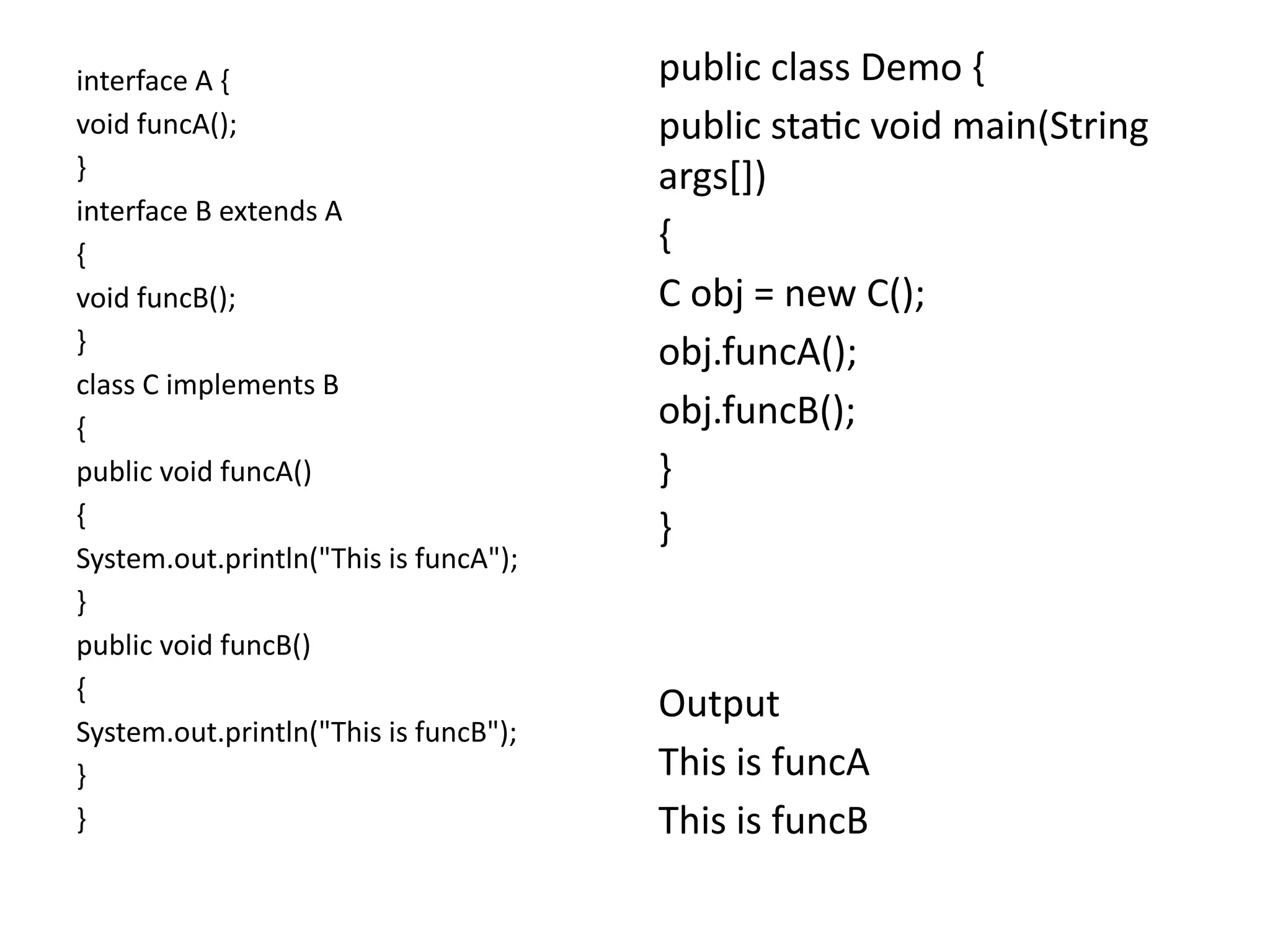 interface A {
void funcA();
}
interface B extends A
{
void funcB();
}
class C implements B
{
public void funcA()
{
System.out.println("This is funcA");
}
public void funcB()
{
System.out.println("This is funcB");
}
}
public class Demo {
public static void main(String
args[])
{
C obj = new C();
obj.funcA();
obj.funcB();
}
}
Output
This is funcA
This is funcB
 