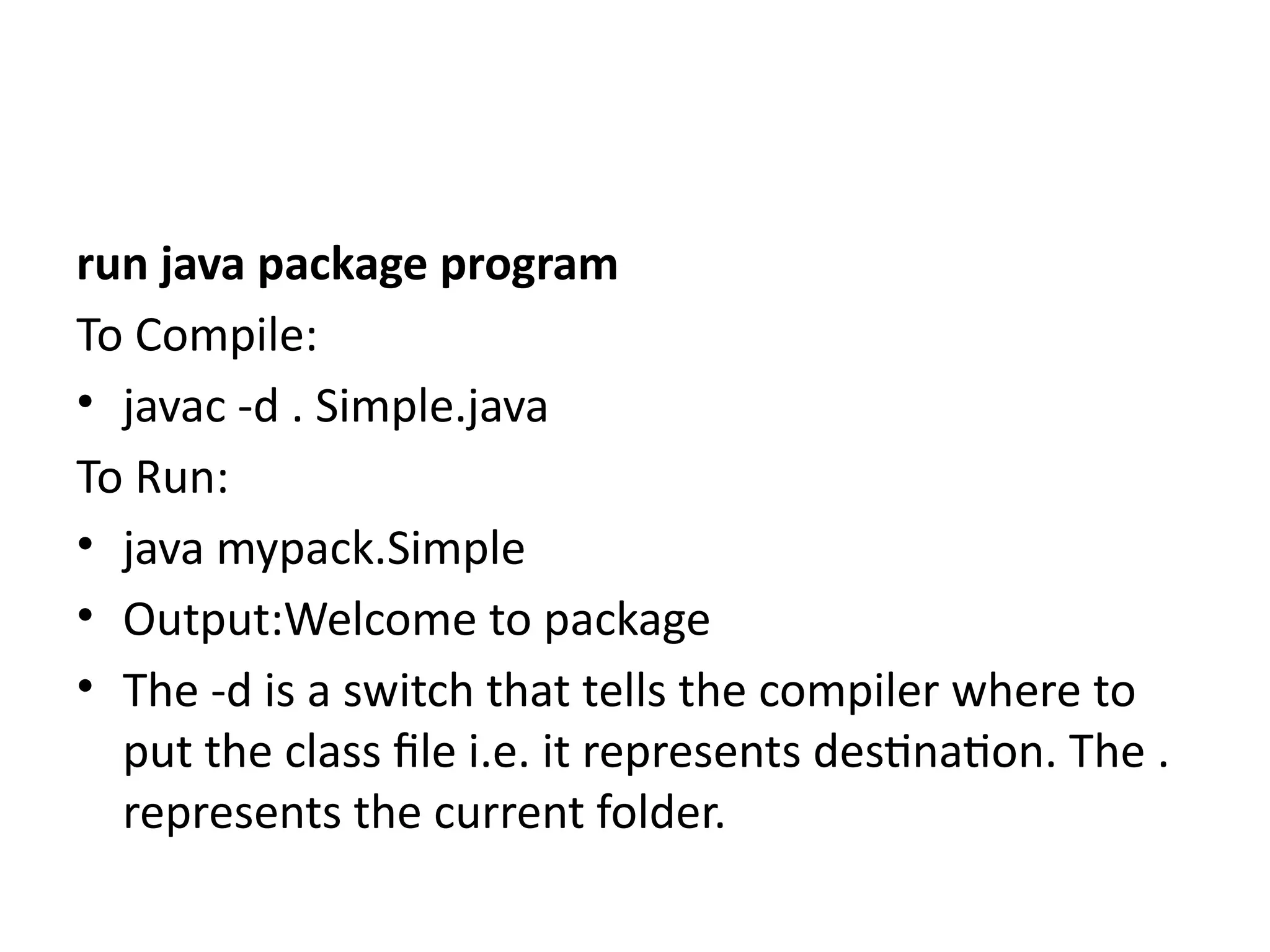 run java package program
To Compile:
• javac -d . Simple.java
To Run:
• java mypack.Simple
• Output:Welcome to package
• The -d is a switch that tells the compiler where to
put the class file i.e. it represents destination. The .
represents the current folder.
 