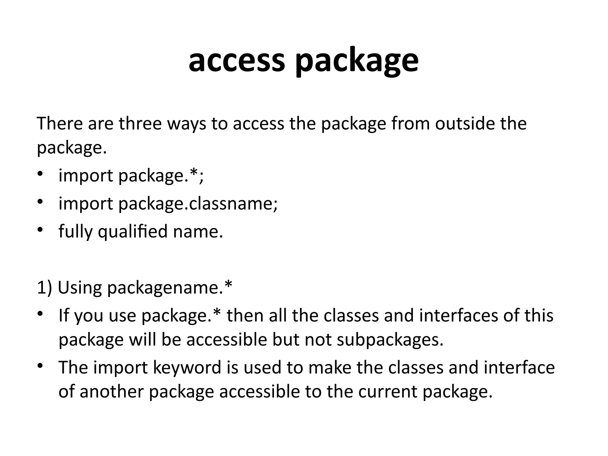 access package
There are three ways to access the package from outside the
package.
• import package.*;
• import package.classname;
• fully qualified name.
1) Using packagename.*
• If you use package.* then all the classes and interfaces of this
package will be accessible but not subpackages.
• The import keyword is used to make the classes and interface
of another package accessible to the current package.
 