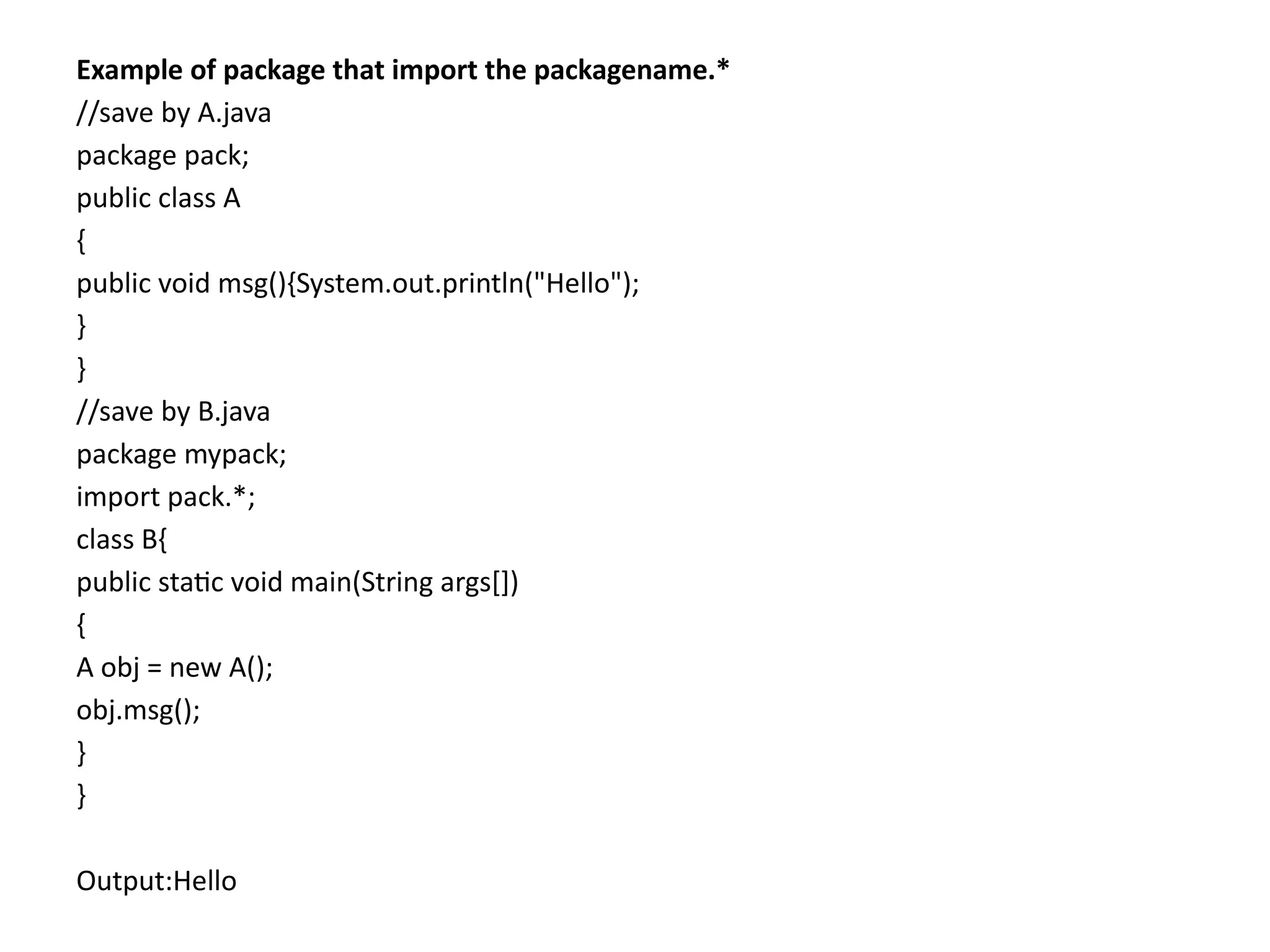 Example of package that import the packagename.*
//save by A.java
package pack;
public class A
{
public void msg(){System.out.println("Hello");
}
}
//save by B.java
package mypack;
import pack.*;
class B{
public static void main(String args[])
{
A obj = new A();
obj.msg();
}
}
Output:Hello
 