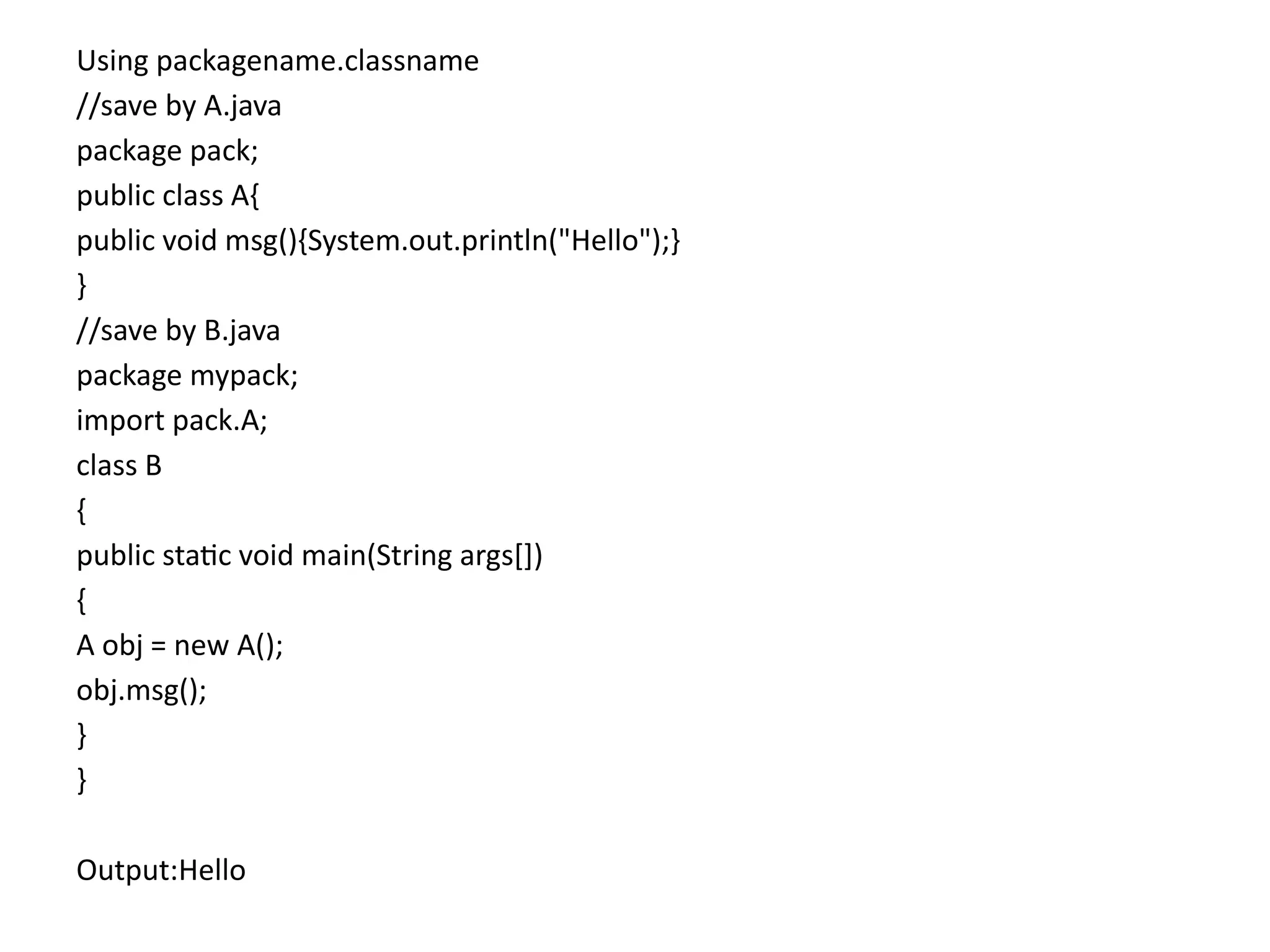Using packagename.classname
//save by A.java
package pack;
public class A{
public void msg(){System.out.println("Hello");}
}
//save by B.java
package mypack;
import pack.A;
class B
{
public static void main(String args[])
{
A obj = new A();
obj.msg();
}
}
Output:Hello
 
