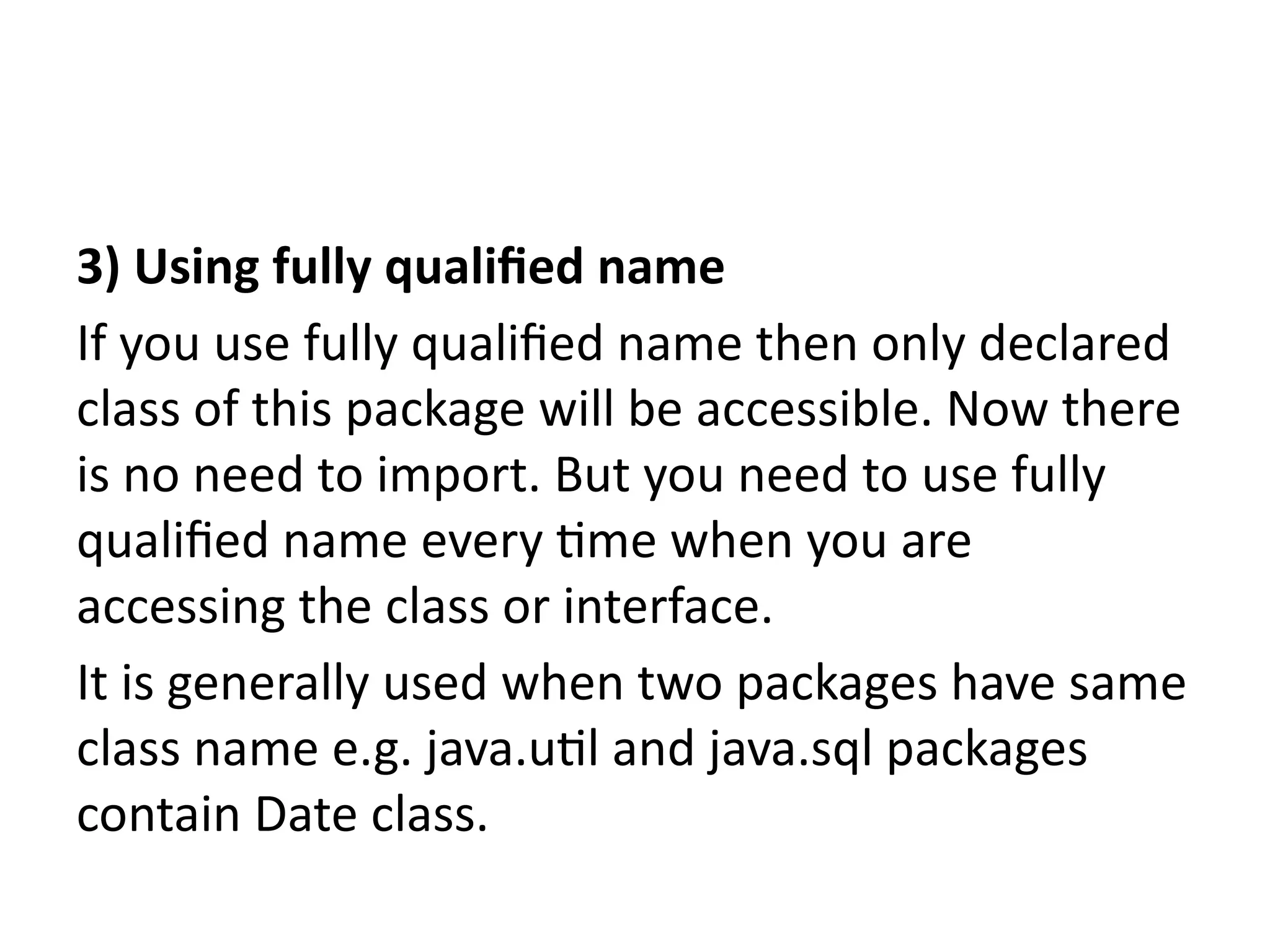 3) Using fully qualified name
If you use fully qualified name then only declared
class of this package will be accessible. Now there
is no need to import. But you need to use fully
qualified name every time when you are
accessing the class or interface.
It is generally used when two packages have same
class name e.g. java.util and java.sql packages
contain Date class.
 