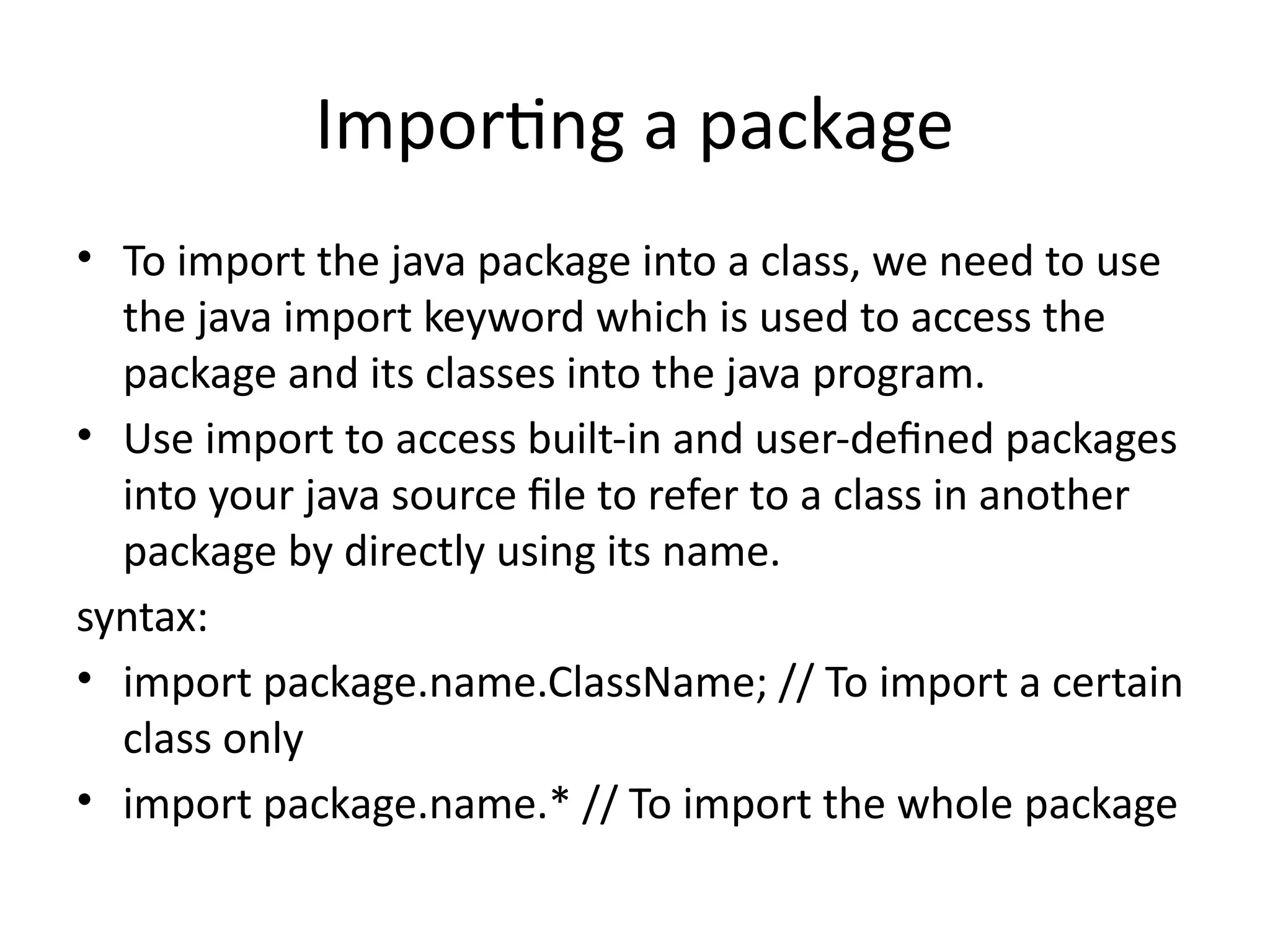 Importing a package
• To import the java package into a class, we need to use
the java import keyword which is used to access the
package and its classes into the java program.
• Use import to access built-in and user-defined packages
into your java source file to refer to a class in another
package by directly using its name.
syntax:
• import package.name.ClassName; // To import a certain
class only
• import package.name.* // To import the whole package
 