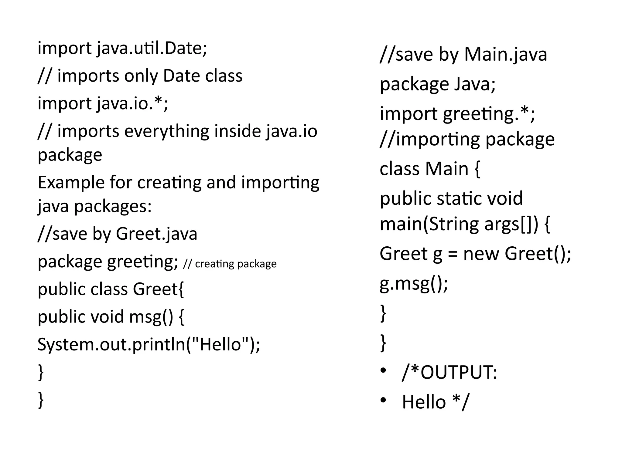 import java.util.Date;
// imports only Date class
import java.io.*;
// imports everything inside java.io
package
Example for creating and importing
java packages:
//save by Greet.java
package greeting; // creating package
public class Greet{
public void msg() {
System.out.println("Hello");
}
}
//save by Main.java
package Java;
import greeting.*;
//importing package
class Main {
public static void
main(String args[]) {
Greet g = new Greet();
g.msg();
}
}
• /*OUTPUT:
• Hello */
 