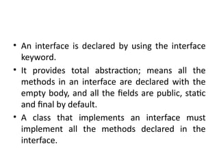 • An interface is declared by using the interface
keyword.
• It provides total abstraction; means all the
methods in an interface are declared with the
empty body, and all the fields are public, static
and final by default.
• A class that implements an interface must
implement all the methods declared in the
interface.
 