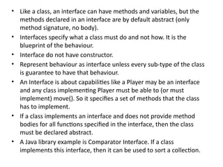 • Like a class, an interface can have methods and variables, but the
methods declared in an interface are by default abstract (only
method signature, no body).
• Interfaces specify what a class must do and not how. It is the
blueprint of the behaviour.
• Interface do not have constructor.
• Represent behaviour as interface unless every sub-type of the class
is guarantee to have that behaviour.
• An Interface is about capabilities like a Player may be an interface
and any class implementing Player must be able to (or must
implement) move(). So it specifies a set of methods that the class
has to implement.
• If a class implements an interface and does not provide method
bodies for all functions specified in the interface, then the class
must be declared abstract.
• A Java library example is Comparator Interface. If a class
implements this interface, then it can be used to sort a collection.
 
