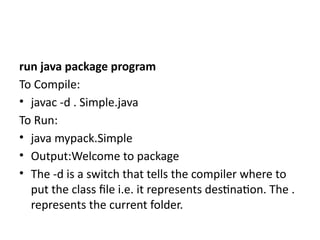 run java package program
To Compile:
• javac -d . Simple.java
To Run:
• java mypack.Simple
• Output:Welcome to package
• The -d is a switch that tells the compiler where to
put the class file i.e. it represents destination. The .
represents the current folder.
 