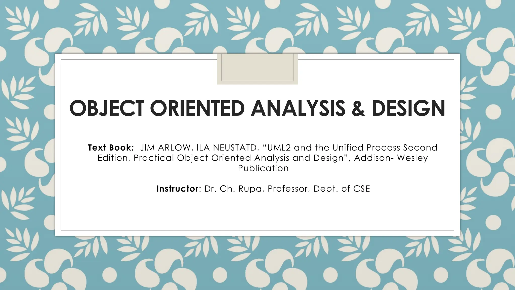 OBJECT ORIENTED ANALYSIS & DESIGN
Text Book: JIM ARLOW, ILA NEUSTATD, “UML2 and the Unified Process Second
Edition, Practical Object Oriented Analysis and Design”, Addison- Wesley
Publication
Instructor: Dr. Ch. Rupa, Professor, Dept. of CSE
 