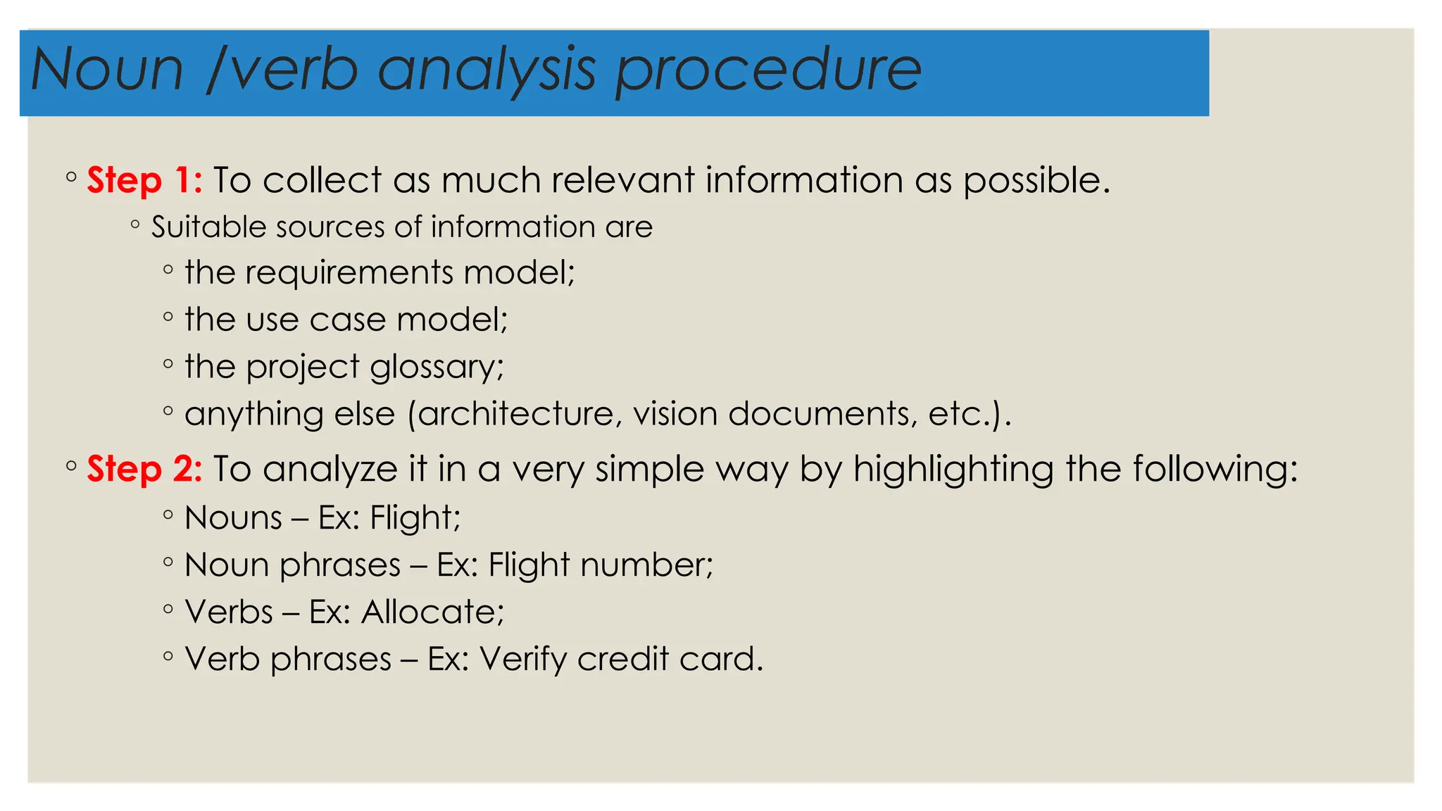 Noun /verb analysis procedure
◦ Step 1: To collect as much relevant information as possible.
◦ Suitable sources of information are
◦ the requirements model;
◦ the use case model;
◦ the project glossary;
◦ anything else (architecture, vision documents, etc.).
◦ Step 2: To analyze it in a very simple way by highlighting the following:
◦ Nouns – Ex: Flight;
◦ Noun phrases – Ex: Flight number;
◦ Verbs – Ex: Allocate;
◦ Verb phrases – Ex: Verify credit card.
 
