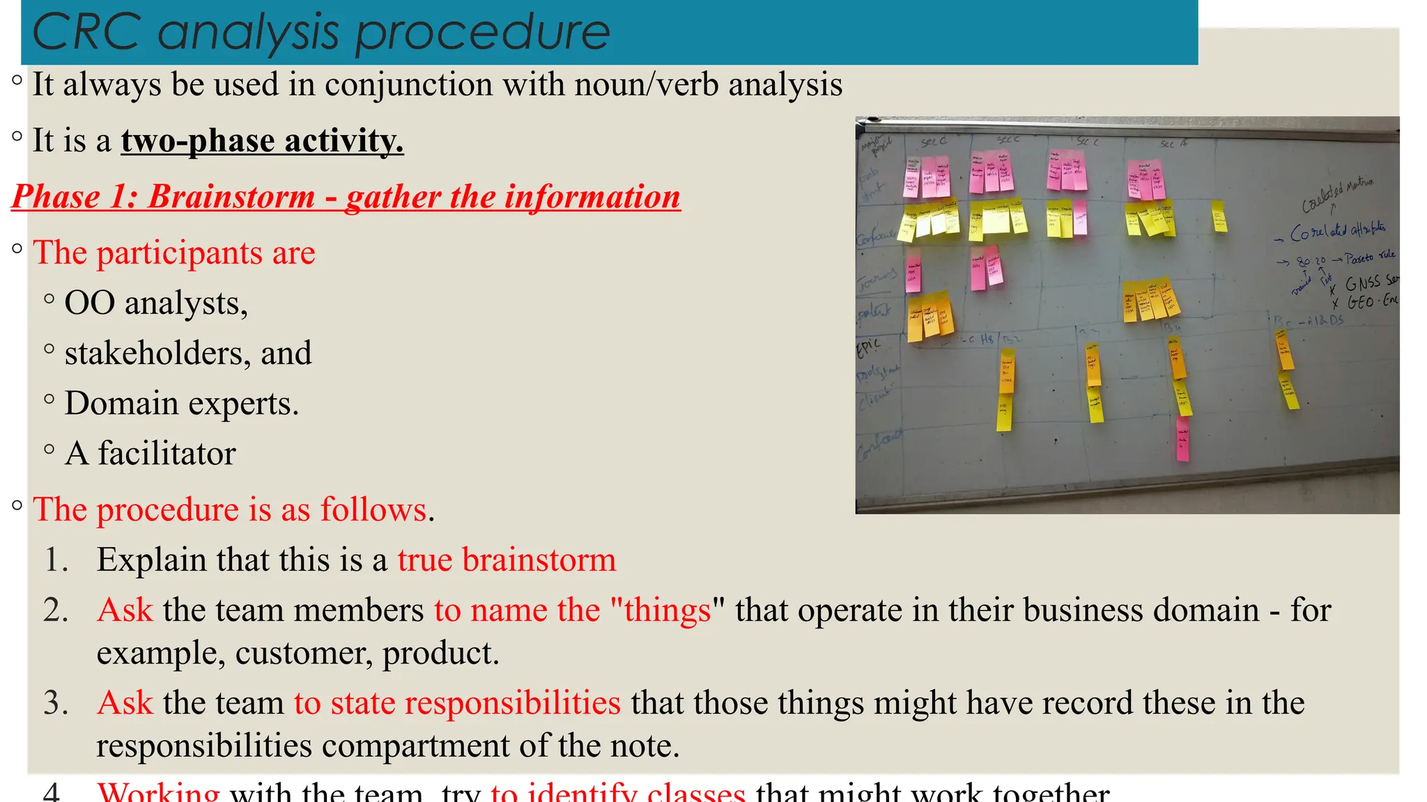CRC analysis procedure
◦ It always be used in conjunction with noun/verb analysis
◦ It is a two-phase activity.
Phase 1: Brainstorm - gather the information
◦ The participants are
◦ OO analysts,
◦ stakeholders, and
◦ Domain experts.
◦ A facilitator
◦ The procedure is as follows.
1. Explain that this is a true brainstorm
2. Ask the team members to name the "things" that operate in their business domain - for
example, customer, product.
3. Ask the team to state responsibilities that those things might have record these in the
responsibilities compartment of the note.
 