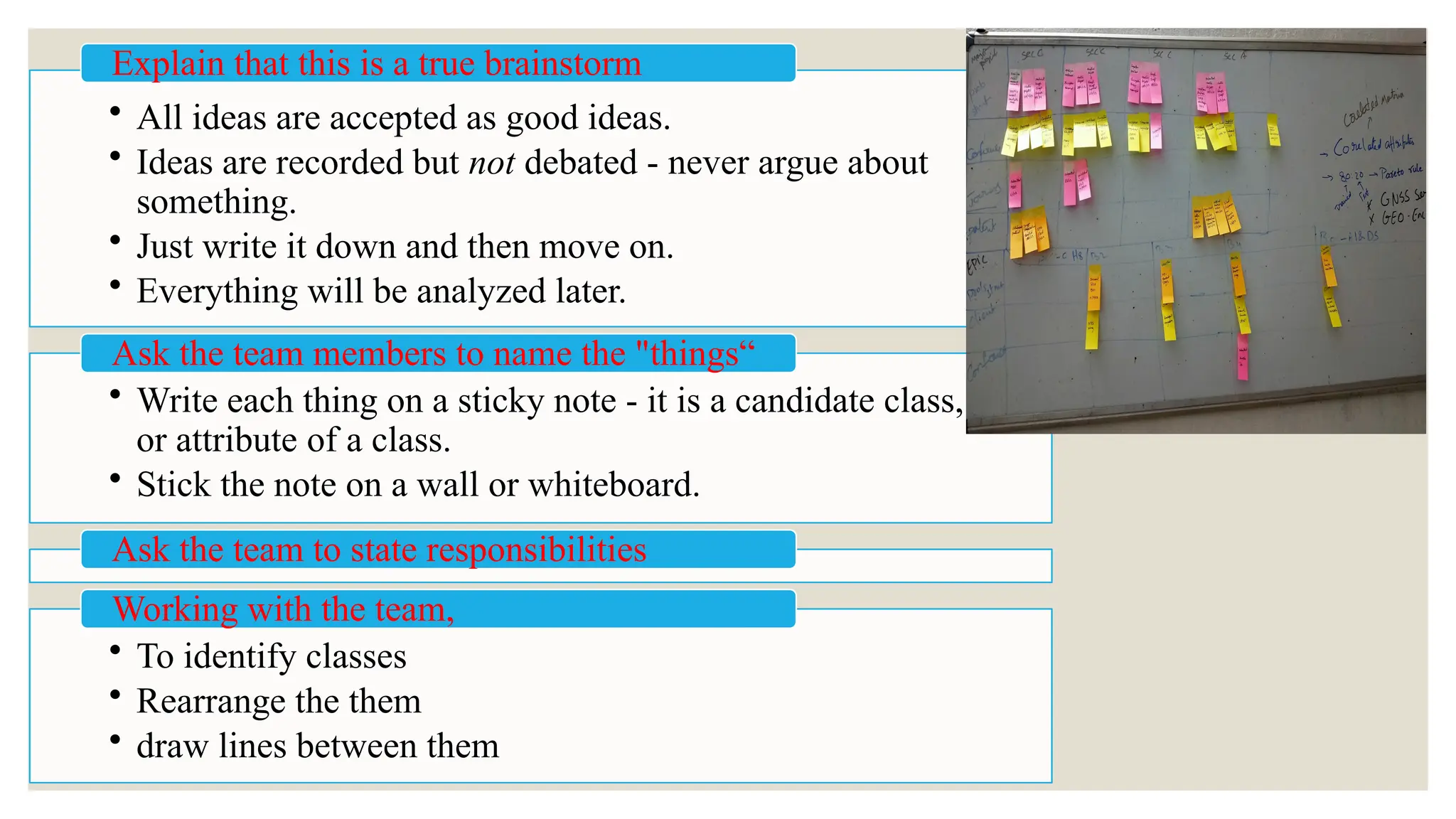 • All ideas are accepted as good ideas.
• Ideas are recorded but not debated - never argue about
something.
• Just write it down and then move on.
• Everything will be analyzed later.
Explain that this is a true brainstorm
• Write each thing on a sticky note - it is a candidate class,
or attribute of a class.
• Stick the note on a wall or whiteboard.
Ask the team members to name the "things“
Ask the team to state responsibilities
• To identify classes
• Rearrange the them
• draw lines between them
Working with the team,
 